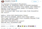 Donald J. Trump @realDonaldTrump Follow To Iranian President Rouhani: THE EVIL, IT SPREAD LIKE A FEVER AHEAD IT WAS NIGHT WHEN YOU DIED, MY FIREFLY WHAT COULD I HAVE SAID TO RAISE YOU FROM THE DEAD? OH, COULD I BE THE SKY ON THE FOURTH OF JULY? WELL, YOU DO ENOUGH TALK MY LITTLE HAWK, WHY DO YOU CRY? TELL ME, WHAT DID YOU LEARN FROM THE TILLAMOOK BURN? OR THE FOURTH OF JULY? WE'RE ALL GONNA DIE 8:24 PM-22 Jul 2018 121K ti 105K 318K
