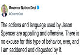 The actions and language used by Jason Spencer are appalling and offensive. There is no excuse for this type of behavior, ever, and I am saddened and disgusted by it. Governor Nathan Deal @GovernorDeal The actions and language used by Jason Spencer are appalling and offensive. There is no excuse for this type of behavior, ever, and I am saddened and disgusted by it.