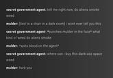 secret government agent: tell me right now, do aliens smoke weed mulder: [tied to a chair in a dark room] i wont ever tell you this secret government agent: *punches mulder in the face* what kind of weed do aliens smoke mulder: *spits blood on the agent secret government agent: where can i buy this dank ass space weed mulder: f--- you