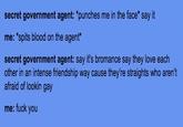 secret government agent: "punches me in the face* say it me: *spits blood on the agent* secret government agent: say it's bromance say they love each other in an intense friendship way cause they're straights who aren't afraid of lookin gay me: f--- you