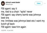 johnny's weed dealer @420youngho Follow FBl agent: say it me, tied to a chair: "spits* never FBI agent: say cherry bomb was johnnys best era me: limitless was johnnys best era I want my butch gf back FBI agent: tase him again 10:33 PM-14 Jun 2018