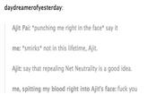daydreamerofyesterday Ajit Pai: *punching me right in the face say it me: *smirks not in this lifetime, Ajit. Ajit: say that repealing Net Neutrality is a good idea. me, spitting my blood right into Ajit's face: f--- you