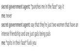 secret government agent: *punches me in the face say it me: never secret government agent: say that they're just two women that have an intense friendship and are just gals being pals me: *spits in their face* f--- you