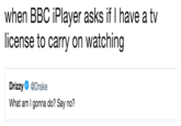 when BBC iPlayer asks if I have a tv license to carry on watching Drizzy@Drake What am I gonna do? Say no?