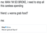 me: MAN I'M SO BROKE, i need to stop all this careless spending friend: u wanna grab food? me: Drizzy Ф @Drake What am I gonna do? Say no?