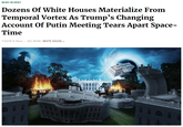 NEWS IN BRIEF Dozens Of White Houses Materialize From Temporal Vortex As Trump's Changing Account Of Putin Meeting Tears Apart Space Time 7/20/18 11:46am SEE MORE: WHITE HOUSE
