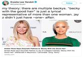 Krystie Lee Yandoli @KrystieLYandoli Follow my theory: there are multiple beckys. "becky with the good hair" is just a lyrical representative of more than one woman. jay z didn't just have one- affair. FR STANT NLA #BEAUTYCC RIi EVE Amber Rose Says Gwyneth Paltrow Is 'Becky With the Good Hair' Amber Rose says Gwyneth Paltrow is Jay-Z's alleged mistress "Becky With the Good Hair" referenced in Beyonce's "Lemonade" song "Sorry." variety.com