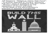 Jeff Sessions' "Religious Liberty Task Force": Is another example of Trump's "solutions that don't work to problems that don't exist" (G Shows a blatant disregard for the separation of church and state Is the latest of this administration's attempts to appease evangelicals BUILD THIS WALL