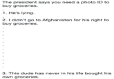 The president says you need a photo ID to buy groceries. 1. He's lying 2. I didn't go to Afghanistan for his right to buy groceries. 3. This dude has never in his life bought his own groceries