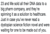 23 and Me sold all their DNA data to a big pharm company, and they're spinning it as a solution to healthcare. Just in case you've never read a dystopian science fiction novel and were waiting for one to be made out of you.