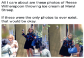 All I care about are these photos of Reese Witherspoon throwing ice cream at Meryl Streep If these were the only photos to ever exist, that would be okay.