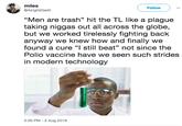 miles @AlrightlGetit Follow "Men are trash" hit the TL like a plague taking n----- out all across the globe, but we worked tirelessly fighting back anyway we knew how and finally we found a cure "l still beat" not since the Polio vaccine have we seen such strides in modern technology 5:30 PM - 2 Aug 2018