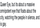 Queer Eye, but its about a massive omnipotent eye that floats about the city, watching the people in silence, and is gay.
