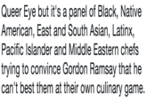 Queer Eye but it's a panel of Black, Native American, East and South Asian, Latinx, Pacific Islander and Middle Eastern chefs trying to convince Gordon Ramsay that he can't best them at their own culinary game.