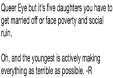 Queer Eye but it's five daughters you have to get married off or face poverty and social ruin. Oh, and the youngest is actively making everything as terrible as possible. -R