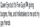 Queer Eye but it's Five Guys TM giving burgers, fries, and milkshakes to me and my gay friends