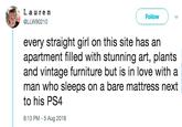 La u re n @LLW90210 Follow every straight girl on this site has an apartment filled with stunning art, plants and vintage furniture but is in love with a man who sleeps on a bare mattress next to his PS4 8:13 PM - 5 Aug 2018