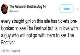 The Festival in theatres Aug 14 @pillowfort Follow every straight girl on this site has tickets pre- booked to see The Festival but is in love with a guy who will not go with them to see The Festival 1:09 PM -7 Aug 2018