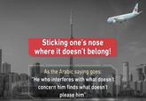 Sticking one's nose where it doesn't belong! As the Arabic saying goes: He who interferes with what doesn't concern him finds what doesn't please him"