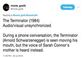 movie goofs @movie goofs Following Replying to @movie_goofs @woodmuffin The Terminator (1984) Audio/visual unsynchronized During a phone conversation, the Terminator (Arnold Schwarzenegger) is seen moving his mouth, but the voice of Sarah Connor's mother is heard instead 11:58 PM-30 Jul 2018