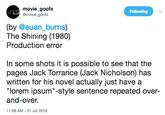 movie goofs @movie goofs Following (by @euan_burns) The Shining (1980) Production error In some shots it is possible to see that the pages Jack Torrance (Jack Nicholson) has written for his novel actually just have a "lorem ipsum"-style sentence repeated over- and-over. 1:08 AM-31 Jul 2018