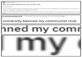 v/communism101 Posted by ulAywing 39 minutes ago My university banned my communist club Hello everyone My university's administration decided to ban my communist club because a teacher who used to live in a communist regime complained, saying that it triggered his PTSD How should I deal with this? Communism was obviously never implemented in the right way, but it seems to fall on dea /communism101 Posted by u/Aywing 39 minutes ago university banned my communist club ned my com