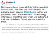 WikiLeaks @wikileaks Democrats have gone all Scientology against @WikiLeaks. We read the DNC lawsuit. It:s primary claim against @WikiLeaks is that we published their "trade secrets". Scientology infamously tried this trick when we published their secret bibles. Didn't work out well for them 173. WikiLeaks and Assange also committed the acts described above with the intent to convert Plaintiff's trade secrets, which are related to a product or service used in or intended for use in interstate or foreign commerce, to the economic benefit of others besides Plaintiff. Each unauthorized release constitutes a separate act of theft of trade secrets.
