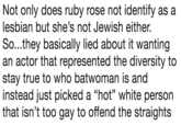Not only does ruby rose not identify as a lesbian but she's not Jewish either. So...they basically lied about it wanting an actor that represented the diversity to stay true to who batwoman is and instead just picked a "hot" white person that isn't too gay to offend the straights