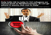 Not a tempting offer News> World> Europe Italy tells UK to take in 141 refugees on rescue boat in Mediterranean: 'It can go where it wants, but not in ltaly' The United Kingdom should assume its responsibility to safeguard the castaways' says Rome's transport minister UK instant Brexit