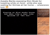 Azealia Banks exposing Elon Musk for tweeting while on Acid.. while she was waiting for Grimes at her home whewwww lord Lol I waited around al1 weekend while grimes coddled her boyfriend for being too stupid to know not to go on twitter while on acid Staying at Elon musks house eis e Then she had the nerve to go ghost and "book me a first class flight thru roc nation as if she's big enough to send ME out of La has been like a real like episode of "Get Out" Ha! I should have stayed my ass in NYC. They invited me here to stay and told me I couldn' t bring my boyfriend.!+ Lol it was probably some weird threesome sex s--- to begin with... I'm good luv, enjoy