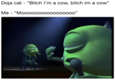 Doja cat - "Bitch l'm a cow, bitch im a cow" Me - "Moooooo0