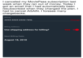 I canceled my MoviePass subscription last week when they ran out of money. Today I got an email that I had automatically been resubscribed when they changed the plan. I had to cancel AGAIN. I foresee many chargebacks. Billing Change Billing Address Use shipping address for billing? YES Next Billing Date: August 18, 2018