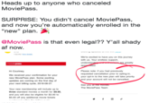 Heads up to anyone who canceled MoviePass SURPRISE: You didn't cancel MoviePass, and now you're automatically enrolled in the "new" plan. @MoviePass is that even legal?? Y'all shady af now 1:50 PM View details We're excited to have you on this journey with us. Your endless support, understan app e greatly ed. Hi Courtney We received your confirmation for your new MoviePass plan. Some exciting updates are coming on the first day of your next billing cycle, 2018-08-27 Please note: if you had previously requested cancellation prior to opting-in, your opt-in to the new plan will take priority and your account will not be cancelled See you a The MoviePass Team Your new membership will include up to three standard movies a month for $9.95 and you will also be eligible for $2.00 to $5.00 off any additional movie tickets