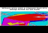 When you see a repost but it's deep fried to all hell