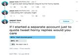 pepsi tom @VRONLINE Jun 7 I'm gonna start doing Racism Dog bit but for horny replies pepsi tom @VRONLINE Jun 12 was joking tbh I actually might 91 t pepsi tom @VRONLINE Follow v If I started a separate account just to quote tweet horny replies would you care 6790 Yeah sounds good 25% Eh 8% No don't do it 283 votes Final results 9:27 PM 12 Jun 2018