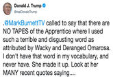 Donald J. Trump @realDonaldTrump .@MarkBurnettTV called to say that there are NO TAPES of the Apprentice where l used such a terrible and disgusting word as attributed by Wacky and Deranged Omarosa. I don't have that word in my vocabulary, and never have. She made it up. Look at her MANY recent quotes saying....