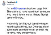 Frank Luntz @FrankLuntz I'm in @Omarosa's book on page 149. She claims to have heard from someone who heard from me that I heard Trump use the N-word. Not only is this flat-out false (l've never heard such a thing), but Omarosa didn't even make an effort to call or email me to verify. Very shoddy work.