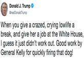 Donald . Trumpo @realDonaldTrump When you give a crazed, crying lowlife a break, and give her a job at the White House, I guess it just didn't work out. Good work by General Kelly for quickly firing that dog!