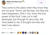 Rebb Ford (back soon @rebbford Follow They come to this place when they know they are not pure. Tenno use the keys, but they are mere trespassers. Only I, Vor, know the true power of the Void. I was cut in half, destroyed, but through its Janus Key, the Void called to me. It brought me here and here I was reborn 3:26 PM-7 Nov 2017 250 Retweets 1,268 Likes X