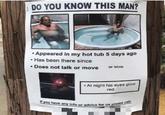 DO YOU KNOW THIS MAN? Appeared in my hot tub 5 days ago Has been there since Does not talk or move or blink At night his eyes glow red If y u have any Info or advice for us please e ca