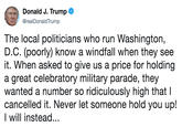 Donald J. Trump @realDonaldTrump The local politicians who run Washington, D.C. (poorly) know a windfall when they see it. When asked to give us a price for holding a great celebratory military parade, they wanted a number so ridiculously high that I cancelled it. Never let someone hold you up! Iwill instead