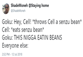 ShadeMoneh @Staying home @ShadeMoneh Goku: Hey, Cell! *throws Cell a senzu bean* Cell: *eats senzu bean* Goku: THIS N---- EATIN BEANS Everyone else: 2:52 PM-12 Jul 2018