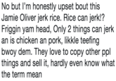 No but I'm honestly upset bout this Jamie Oliver jerk rice. Rice can jerk!? Friggin yam head, Only 2 things can jerk an is chicken an pork, likkle teeting bwoy dem. They love to copy other ppl things and sell it, hardly even know what the term mean
