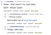 - macabee 12 points 8 years ago Nope...that wasn't my next step EDIT: Whoa! Cake! permalink embed save parent give gold - simultaneous_contras 3 polnts 8 years ago Whoa! Cake! Reminded me of surprise cake permalink embed save parent give gold - OMNOMNOMCAKE 4 points 8 years ago Happy cake day permalink embed save parent give gold
