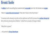 front hole A rather harsh-sounding but anatomically accurate term for the female sex organ. "Want to save the environment? Then don't f--- in the front hole." A woman who already recycles at her optimum will still increase her carbon footprint forty times by having two children." (cited from a study at Oregon State) "Abortion is green." all quotes by Doug Stanhope