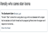 literally who cares stan loona The Zeuhlyvahn Eater @instant_grat The term "Stan" comes from a song about a guy who's so obsessed with a rapper that he decides to kill both himself and his pregnant girlfriend when the rapper won't respond to his fanmail Show this thread