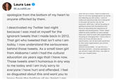 Laura Lee @Laura88Lee apologize from the bottom of my heart to that rm not ony pd anyone affected by them. that I'm not only apologizing for my words but following up with action. I want to in the past not just for me, but for everyone. With that, I will be focusing on getting involved with foundations that I deactivated my Twitter last night because I was mad at myself for the ignorant tweets that I made back in 2012. loc That girl who tweeted that isn't who I am today. I now understand the seriousness an u behind those tweets. As a small town girl from Alabama I wish I had the cultural education six years ago that I have now. Those tweets aren't humorous in any way to me today and I am truly sorry to everyone I have hurt and offended. I feel so disgusted about this and want you to equality and social justice. These "jokes" relate to awful realities so many people face and I want to work with organizations focusing on changing that. I have a few in mind, but if you all have any to recommend, I am all ears and would love to hear what organizations you all love actions accountable to use this as a learning moment. I sincerely apologize to you all and I hope with time, I am able to earn your respect back - Laura