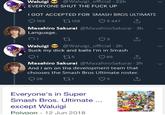 Waluigi @Waluigi_official 22h EVERYONE SHUT THE F--- UP I GOT ACCEPTED FOR SMASH BROS ULTIMATE 158 129 3447 で Masahiro Sakurai @MasahiroSakurai 3h Language. 3 Waluigi@Waluigi_official 2h Suck my d--- and balls I'm in Smash 5 O 65 Masahiro Sakurai @MasahiroSakurai 2h And I am on the development team that chooses the Smash Bros Ultimate roster. 28 Everyone's in Super Smash Bros. Ultimate except Waluigi Polvaon 12 Jun 2018