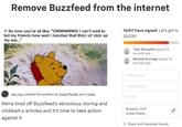 Remove Buzzfeed from the internet 7. So now you're all like, "OMMMMMG! I can't wait to tell my friends how well I handled that thicc ol' d--- up my ass..." 19,917 have signed. Let's get to 25,000! Tyler Brissette signed 26 seconds ago Michael Korringa signed 32 seconds ago First name Last name lazy lucy, started this petition to Jonah Peretti and 1other We're tired off Buzzfeed's obnoxious, boring and clickbait-y articles and it's time to take action against it Email Brooklyn, 11211 United States Share with Facebook friends