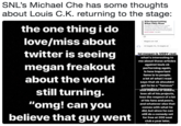 SNL's Michael Che has some thoughts about Louis C.K. returning to the stage Who Keep Getting What They Want are coming. the one thing i do love/miss about twitter is seeing megan freakout about the world still turning "omg! can you believe that guy wt nd they're revolving once again, around the desires of thase who seeded to negotiate the retums in the first place Megans are real Art begets life, ife begets art lol megan is VERY real what's interesting to me about these articles against louis ck performing again, is how important fame is to people a lot of what iread ta ts shiouat get to be a "famous" se millions of dollars lose all of his projects, lose the respect of a lot of his fans and peers, and whatever else that comes with what he did, but since he can still do a comedy set for free at 200 seat club a year later,